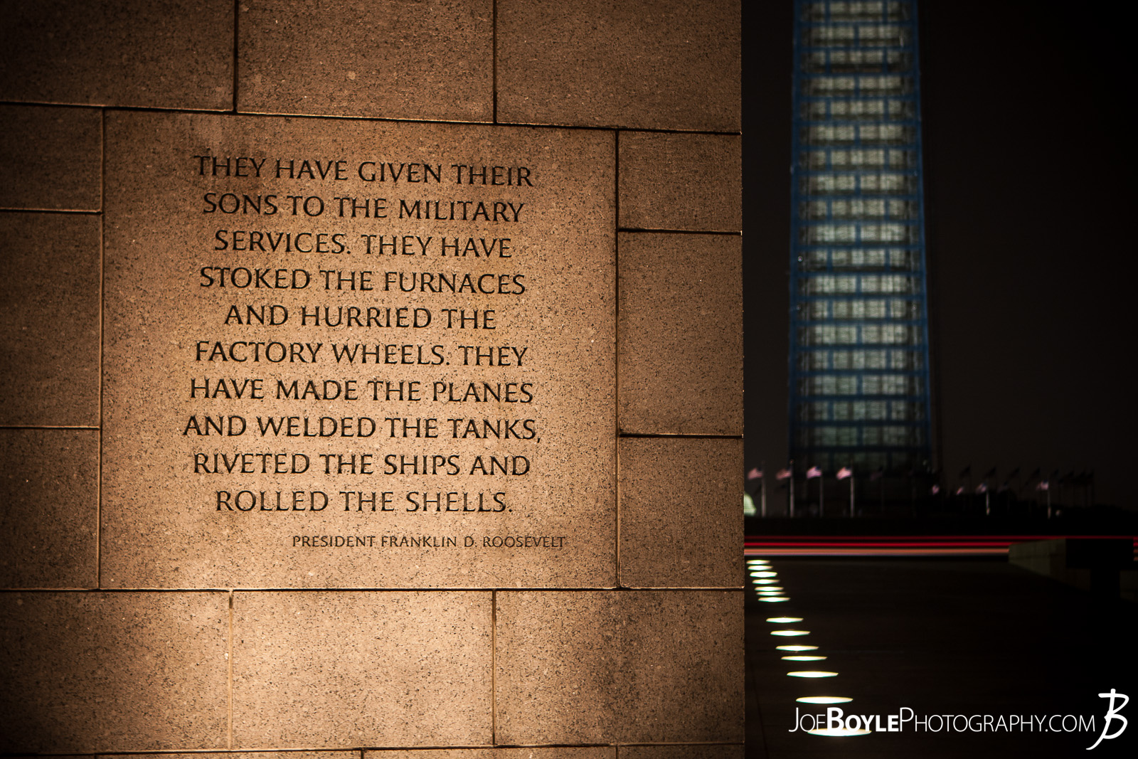  While I was in Washington, DC I was able to take some great night images of a few of the iconic landmarks that make up this city such as this image: The World War II Memorial with this quote by by Franklin D. Roosevelt, "They have given their sons to the Military Services. They have stoked the furnaces and hurried the factory wheels. They have made the planes and welded the tanks, riveted the ships and rolled the shells." 